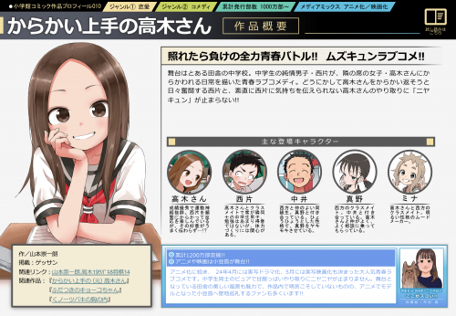 『からかい上⼿の⾼⽊さん』照れたら負けの全⼒⻘春バトル!! ムズキュンラブコメ!! 舞台はとある⽥舎の中学校。中学⽣の純情男⼦・⻄⽚が、隣の席の⼥⼦・⾼⽊さんにからかわれる⽇常を描いた⻘春ラブコメディ。どうにかして⾼⽊さんをからかい返そうと ⽇々奮闘する⻄⽚と、素直に⻄⽚に気持ちを伝えられない⾼⽊さんのやり取りに「ニヤキュン」が⽌まらない!!