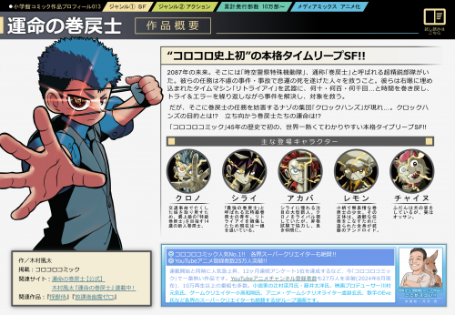 『運命の巻戻⼠』“コロコロ史上初”の本格タイムリープSF!! 2087年の未来。そこには｢時空警察特殊機動隊｣、通称｢巻戻⼠｣と呼ばれる超精鋭部隊がいた。彼らの任務は不慮の事件・事故で悲運の死を遂げた⼈々を救うこと。彼らは右眼に埋め込まれたタイムマシン｢リトライアイ｣を武器に、何⼗・何百・何千回…と時間を巻き戻し、トライ＆エラーを繰り返しながら事件を解決し、対象を救う。 だが、そこに巻戻⼠の任務を妨害するナゾの集団｢クロックハンズ｣が現れ…。クロックハンズの⽬的とは!? ⽴ち向かう巻戻⼠たちの運命は!? ｢コロコロコミック｣45年の歴史で初の、世界⼀熱くてわかりやすい本格タイプリープSF!!